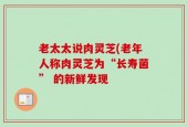 老太太说肉灵芝(老年人称肉灵芝为“长寿菌” 的新鲜发现