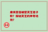 康琪壹佰破壁灵芝孢子粉？探秘灵芝的神奇功效？