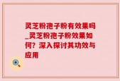 灵芝粉孢子粉有效果吗_灵芝粉孢子粉效果如何？深入探讨其功效与应用