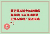 灵芝煲石斛少年能喝吗有毒吗(少年可以喝灵芝煲石斛吗？是否有毒？)