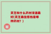 灵芝和什么药材浸酒最好(灵芝最佳搭档是哪种药材？)