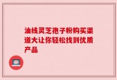 油线灵芝孢子粉购买渠道大让你轻松找到优质产品