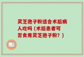 灵芝孢子粉适合术后病人吃吗 (术后患者可否食用灵芝孢子粉？)