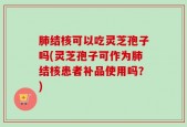 肺结核可以吃灵芝孢子吗(灵芝孢子可作为肺结核患者补品使用吗？)