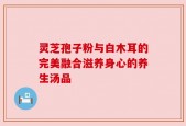 灵芝孢子粉与白木耳的完美融合滋养身心的养生汤品