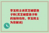 李玉院士讲灵芝破壁孢子粉(灵芝破壁孢子粉的独特功效，李玉院士为你解说)