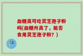 血糖高可吃灵芝孢子粉吗(血糖升高了，能否食用灵芝孢子粉？)