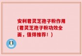 安利君灵芝孢子粉作用(君灵芝孢子粉功效全面，值得推荐！)