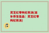 灵芝红枣枸杞煎汤(滋补养生佳品：灵芝红枣枸杞煎汤)