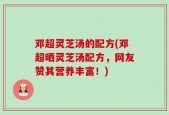 邓超灵芝汤的配方(邓超晒灵芝汤配方，网友赞其营养丰富！)