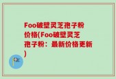 Foo破壁灵芝孢子粉价格(Foo破壁灵芝孢子粉：最新价格更新)
