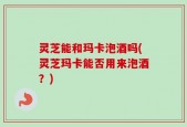 灵芝能和玛卡泡酒吗(灵芝玛卡能否用来泡酒？)