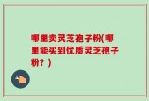 哪里卖灵芝孢子粉(哪里能买到优质灵芝孢子粉？)