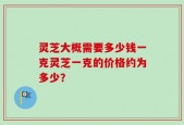 灵芝大概需要多少钱一克灵芝一克的价格约为多少？