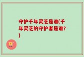 守护千年灵芝是谁(千年灵芝的守护者是谁？)