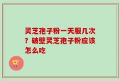 灵芝孢子粉一天服几次？破壁灵芝孢子粉应该怎么吃