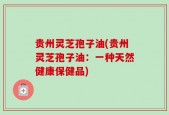 贵州灵芝孢子油(贵州灵芝孢子油：一种天然健康保健品)