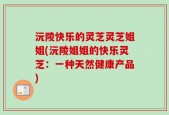 沅陵快乐的灵芝灵芝姐姐(沅陵姐姐的快乐灵芝：一种天然健康产品)