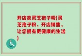 开店卖灵芝孢子粉(灵芝孢子粉，开店销售，让您拥有更健康的生活)