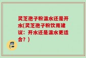 灵芝孢子粉温水还是开水(灵芝孢子粉饮用建议：开水还是温水更适合？)