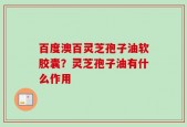 百度澳百灵芝孢子油软胶囊？灵芝孢子油有什么作用
