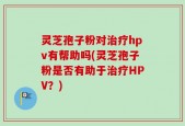 灵芝孢子粉对治疗hpv有帮助吗(灵芝孢子粉是否有助于治疗HPV？)