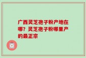 广西灵芝孢子粉产地在哪？灵芝孢子粉哪里产的最正宗