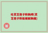 吃灵芝孢子粉胸疼(灵芝孢子粉能缓解胸痛)