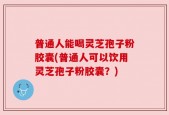 普通人能喝灵芝孢子粉胶囊(普通人可以饮用灵芝孢子粉胶囊？)