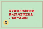 灵芝套盒五件套的区别图片(五件套灵芝礼盒，每款产品详解)