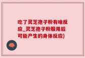 吃了灵芝孢子粉有啥反应_灵芝孢子粉服用后可能产生的身体反应)