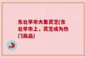 东北早市大集灵芝(东北早市上，灵芝成为热门商品)