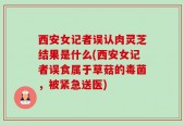 西安女记者误认肉灵芝结果是什么(西安女记者误食属于草菇的毒菌，被紧急送医)