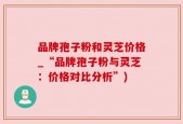 品牌孢子粉和灵芝价格_“品牌孢子粉与灵芝：价格对比分析”)