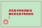 灵芝孢子粉是空腹(空腹吃灵芝孢子粉的好处)