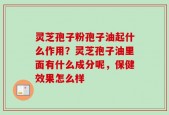 灵芝孢子粉孢子油起什么作用？灵芝孢子油里面有什么成分呢，保健效果怎么样