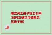 破壁灵芝孢子粉怎么喝(如何正确饮用破壁灵芝孢子粉)