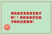 男性能否食用灵芝孢子粉？？男性食用灵芝孢子粉的注意事项？