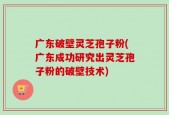 广东破壁灵芝孢子粉(广东成功研究出灵芝孢子粉的破壁技术)