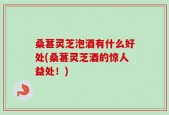 桑葚灵芝泡酒有什么好处(桑葚灵芝酒的惊人益处！)