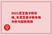 2021灵芝孢子粉市场_年灵芝孢子粉市场分析与趋势预测