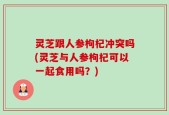 灵芝跟人参枸杞冲突吗(灵芝与人参枸杞可以一起食用吗？)