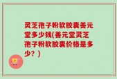 灵芝孢子粉软胶囊善元堂多少钱(善元堂灵芝孢子粉软胶囊价格是多少？)