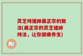 灵芝炖猪蹄最正宗的做法(最正宗的灵芝猪蹄炖法，让你健康养生)