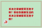 禾沐之家破壁灵芝孢子粉？带给你健康生活的禾沐之家破壁灵芝孢子粉？