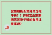 宫血期能否食用灵芝孢子粉？？详解宫血期期间灵芝孢子粉的食用注意事项？