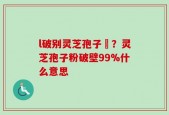 l破别灵芝孢子枌？灵芝孢子粉破壁99%什么意思