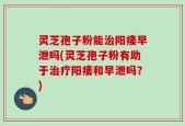 灵芝孢子粉能治阳痿早泄吗(灵芝孢子粉有助于治疗阳痿和早泄吗？)