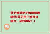 灵芝破壁孢子油暗咀咀嚼吗(灵芝孢子油可口嚼片，功效神奇！)