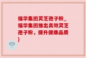 福华集团灵芝孢子粉_福华集团推出高效灵芝孢子粉，提升健康品质)